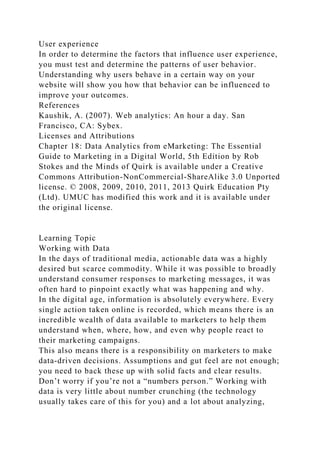 User experience
In order to determine the factors that influence user experience,
you must test and determine the patterns of user behavior.
Understanding why users behave in a certain way on your
website will show you how that behavior can be influenced to
improve your outcomes.
References
Kaushik, A. (2007). Web analytics: An hour a day. San
Francisco, CA: Sybex.
Licenses and Attributions
Chapter 18: Data Analytics from eMarketing: The Essential
Guide to Marketing in a Digital World, 5th Edition by Rob
Stokes and the Minds of Quirk is available under a Creative
Commons Attribution-NonCommercial-ShareAlike 3.0 Unported
license. © 2008, 2009, 2010, 2011, 2013 Quirk Education Pty
(Ltd). UMUC has modified this work and it is available under
the original license.
Learning Topic
Working with Data
In the days of traditional media, actionable data was a highly
desired but scarce commodity. While it was possible to broadly
understand consumer responses to marketing messages, it was
often hard to pinpoint exactly what was happening and why.
In the digital age, information is absolutely everywhere. Every
single action taken online is recorded, which means there is an
incredible wealth of data available to marketers to help them
understand when, where, how, and even why people react to
their marketing campaigns.
This also means there is a responsibility on marketers to make
data-driven decisions. Assumptions and gut feel are not enough;
you need to back these up with solid facts and clear results.
Don’t worry if you’re not a “numbers person.” Working with
data is very little about number crunching (the technology
usually takes care of this for you) and a lot about analyzing,
 