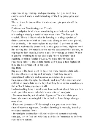 experimenting, testing, and questioning. All you need is a
curious mind and an understanding of the key principles and
tools.
The sections below outline the data concepts you should be
aware of.
Performance Monitoring and Trends
Data analytics is all about monitoring user behavior and
marketing campaign performance over time. The last part is
crucial. There is little value in looking at a single point of
data—you want to look at trends and changes over a set period.
For example, it is meaningless to say that 10 percent of this
month’s web traffic converted. Is that good or bad, high or low?
But saying that 10 percent more people converted this month, as
opposed to last month, shows a positive change or trend. While
it can be tempting to focus on single “hero numbers” and
exciting-looking figures (“Look, we have five thousand
Facebook fans!”), these data really don’t give a full picture if
they are not presented in context.
Big Data
Big data is the term used to describe truly massive data sets—
the ones that are so big and unwieldy that they require
specialized software and massive computers to process.
Companies like Google, Facebook, and YouTube generate and
collect so much data every day that they have entire warehouses
full of hard drives to store it all.
Understanding how it works and how to think about data on this
scale provides some valuable lessons for all analysts.
· Measure trends, not absolute figures—The more data you
have, the more meaningful it is to look at how things change
over time.
· Focus on patterns—With enough data, patterns over time
should become apparent. Consider looking at weekly, monthly,
or even seasonal flows.
· Investigate anomalies—If your expected pattern suddenly
changes, try to find out why and use this information to inform
your future actions.
 