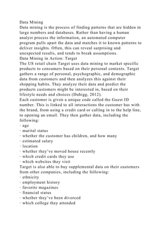 Data Mining
Data mining is the process of finding patterns that are hidden in
large numbers and databases. Rather than having a human
analyst process the information, an automated computer
program pulls apart the data and matches it to known patterns to
deliver insights. Often, this can reveal surprising and
unexpected results, and tends to break assumptions.
Data Mining in Action: Target
The US retail chain Target uses data mining to market specific
products to consumers based on their personal contexts. Target
gathers a range of personal, psychographic, and demographic
data from customers and then analyzes this against their
shopping habits. They analyze their data and predict the
products customers might be interested in, based on their
lifestyle needs and choices (Duhigg, 2012).
Each customer is given a unique code called the Guest ID
number. This is linked to all interactions the customer has with
the brand, from using a credit card or calling in to the help line,
to opening an email. They then gather data, including the
following:
· age
· marital status
· whether the customer has children, and how many
· estimated salary
· location
· whether they’ve moved house recently
· which credit cards they use
· which websites they visit
Target is also able to buy supplemental data on their customers
from other companies, including the following:
· ethnicity
· employment history
· favorite magazines
· financial status
· whether they’ve been divorced
· which college they attended
 