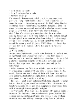 · their online interests
· their favorite coffee brands
· political leanings
For example, Target markets baby- and pregnancy-related
products to expectant moms and dads, from as early as the
second trimester. How do they know to do this? Using this data,
combined with customer shopping habits, Target has created a
pregnancy-predictor model, determining whether a woman was
pregnant (sometimes even before she knew it herself).
One father of a teenage girl complained to the store about
sending his daughter marketing materials of this nature, though
he apologized to the retailer after discovering that his teenage
daughter was in fact pregnant, indicating that the predictor
model did actually work (Duhigg, 2012). However, Target has
decided to be a bit subtler in how they use their valuable
insights!
A World of Data
Another consideration to keep in mind is that data can be found
and gathered from a variety of sources—you don’t need to
restrict yourself simply to website-based analytics. To get a full
picture of audience insights, try to gather as varied a set of
information as you can. Some places to look include the
following:
· online data—Aside from your website, look at other places
your audience interacts with you online, such as social media,
email, forums, and more. Most of these will have their own
data-gathering tools (for example, look at Facebook Insights or
your email service provider’s send logs).
· databases—Look at any databases that store relevant customer
information, like your contact database, CRM information, or
loyalty programs. These can often supplement anonymous data
with some tangible demographic insights.
· software data—Data might also be gathered by certain kinds of
software (for example, some web browsers gather information
on user habits, crashes, problems, and so on). If you produce
software, consider adding a data-gathering feature (with the
 