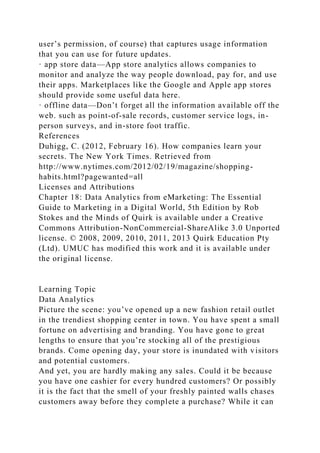 user’s permission, of course) that captures usage information
that you can use for future updates.
· app store data—App store analytics allows companies to
monitor and analyze the way people download, pay for, and use
their apps. Marketplaces like the Google and Apple app stores
should provide some useful data here.
· offline data—Don’t forget all the information available off the
web. such as point-of-sale records, customer service logs, in-
person surveys, and in-store foot traffic.
References
Duhigg, C. (2012, February 16). How companies learn your
secrets. The New York Times. Retrieved from
http://www.nytimes.com/2012/02/19/magazine/shopping-
habits.html?pagewanted=all
Licenses and Attributions
Chapter 18: Data Analytics from eMarketing: The Essential
Guide to Marketing in a Digital World, 5th Edition by Rob
Stokes and the Minds of Quirk is available under a Creative
Commons Attribution-NonCommercial-ShareAlike 3.0 Unported
license. © 2008, 2009, 2010, 2011, 2013 Quirk Education Pty
(Ltd). UMUC has modified this work and it is available under
the original license.
Learning Topic
Data Analytics
Picture the scene: you’ve opened up a new fashion retail outlet
in the trendiest shopping center in town. You have spent a small
fortune on advertising and branding. You have gone to great
lengths to ensure that you’re stocking all of the prestigious
brands. Come opening day, your store is inundated with visitors
and potential customers.
And yet, you are hardly making any sales. Could it be because
you have one cashier for every hundred customers? Or possibly
it is the fact that the smell of your freshly painted walls chases
customers away before they complete a purchase? While it can
 