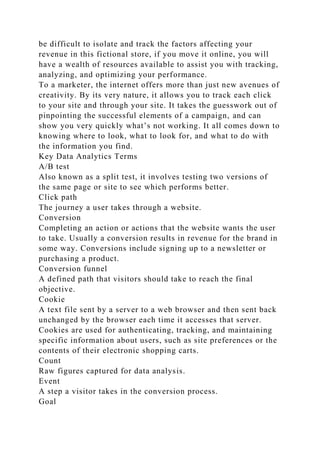 be difficult to isolate and track the factors affecting your
revenue in this fictional store, if you move it online, you will
have a wealth of resources available to assist you with tracking,
analyzing, and optimizing your performance.
To a marketer, the internet offers more than just new avenues of
creativity. By its very nature, it allows you to track each click
to your site and through your site. It takes the guesswork out of
pinpointing the successful elements of a campaign, and can
show you very quickly what’s not working. It all comes down to
knowing where to look, what to look for, and what to do with
the information you find.
Key Data Analytics Terms
A/B test
Also known as a split test, it involves testing two versions of
the same page or site to see which performs better.
Click path
The journey a user takes through a website.
Conversion
Completing an action or actions that the website wants the user
to take. Usually a conversion results in revenue for the brand in
some way. Conversions include signing up to a newsletter or
purchasing a product.
Conversion funnel
A defined path that visitors should take to reach the final
objective.
Cookie
A text file sent by a server to a web browser and then sent back
unchanged by the browser each time it accesses that server.
Cookies are used for authenticating, tracking, and maintaining
specific information about users, such as site preferences or the
contents of their electronic shopping carts.
Count
Raw figures captured for data analysis.
Event
A step a visitor takes in the conversion process.
Goal
 