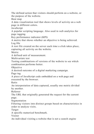 The defined action that visitors should perform on a website, or
the purpose of the website.
Heat map
A data visualization tool that shows levels of activity on a web
page in different colors.
JavaScript
A popular scripting language. Also used in web analytics for
page tagging.
Key performance indicator (KPI)
A metric that shows whether an objective is being achieved.
Log file
A text file created on the server each time a click takes place,
capturing all activity on the website.
Metric
A defined unit of measurement.
Multivariate test
Testing combinations of versions of the website to see which
combination performs better.
Objective
A desired outcome of a digital marketing campaign.
Page tag
A piece of JavaScript code embedded on a web page and
executed by the browser.
Ratio
An interpretation of data captured, usually one metric divided
by another.
Referrer
The URL that originally generated the request for the current
page.
Segmentation
Filtering visitors into distinct groups based on characteristics in
order to analyze visits.
Target
A specific numerical benchmark.
Visitor
An individual visiting a website that is not a search engine
 