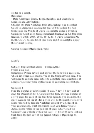 spider or a script.
Resources
· Data Analytics: Goals, Tools, Benefits, and Challenges
Licenses and Attributions
Chapter 18: Data Analytics from eMarketing: The Essential
Guide to Marketing in a Digital World, 5th Edition by Rob
Stokes and the Minds of Quirk is available under a Creative
Commons Attribution-NonCommercial-ShareAlike 3.0 Unported
license. © 2008, 2009, 2010, 2011, 2013 Quirk Education Pty
(Ltd). UMUC has modified this work and it is available under
the original license.
Course ResourceMemo from Ying
MEMO
Subject: Confidential Memo—CompanyOne
From: Ying Bao
Directions: Please review and answer the following questions,
which have been assigned to you in the CompanyOne case. You
will need to capture screenshots to complete these questions; if
necessary, review these instructions on capturing screenshots.
Question 1
Find the number of active users (1-day, 7-day, 14-day, and 28-
day) for December 2018. Calculate the daily average number of
active users for each of the four time periods. For example, the
daily average for the 28-day period will be the number of active
users reported by Google Analytics divided by 28. Based on
your calculations, what conclusions can you derive? (Note:
Active users refers to the number of users who visited the
CompanyOne website within the last 1, 7, 14 or 28 days looking
back from the last day of the period, which is December 31,
2018.)
 