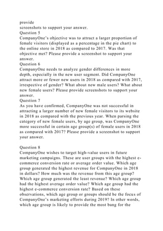 provide
screenshots to support your answer.
Question 5
CompanyOne’s objective was to attract a larger proportion of
female visitors (displayed as a percentage in the pie chart) to
the online store in 2018 as compared to 2017. Was that
objective met? Please provide a screenshot to support your
answer.
Question 6
CompanyOne needs to analyze gender differences in more
depth, especially in the new user segment. Did CompanyOne
attract more or fewer new users in 2018 as compared with 2017,
irrespective of gender? What about new male users? What about
new female users? Please provide screenshots to support your
answer.
Question 7
As you have confirmed, CompanyOne was not successful in
attracting a larger number of new female visitors to its website
in 2018 as compared with the previous year. When parsing the
category of new female users, by age group, was CompanyOne
more successful in certain age group(s) of female users in 2018
as compared with 2017? Please provide a screenshot to support
your answer.
Question 8
CompanyOne wishes to target high-value users in future
marketing campaigns. These are user groups with the highest e-
commerce conversion rate or average order value. Which age
group generated the highest revenue for CompanyOne in 2018
in dollars? How much was the revenue from this age group?
Which age group generated the least revenue? Which age group
had the highest average order value? Which age group had the
highest e-commerce conversion rate? Based on these
observations, which age group or groups should be the focus of
CompanyOne’s marketing efforts during 2019? In other words,
which age group is likely to provide the most bang for the
 