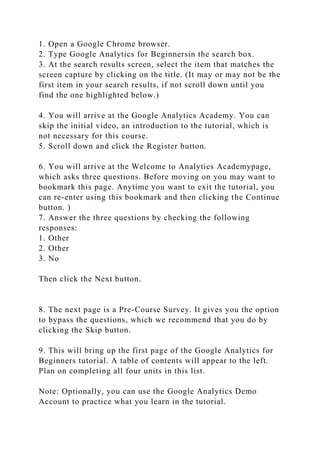 1. Open a Google Chrome browser.
2. Type Google Analytics for Beginnersin the search box.
3. At the search results screen, select the item that matches the
screen capture by clicking on the title. (It may or may not be the
first item in your search results, if not scroll down until you
find the one highlighted below.)
4. You will arrive at the Google Analytics Academy. You can
skip the initial video, an introduction to the tutorial, which is
not necessary for this course.
5. Scroll down and click the Register button.
6. You will arrive at the Welcome to Analytics Academypage,
which asks three questions. Before moving on you may want to
bookmark this page. Anytime you want to exit the tutorial, you
can re-enter using this bookmark and then clicking the Continue
button. )
7. Answer the three questions by checking the following
responses:
1. Other
2. Other
3. No
Then click the Next button.
8. The next page is a Pre-Course Survey. It gives you the option
to bypass the questions, which we recommend that you do by
clicking the Skip button.
9. This will bring up the first page of the Google Analytics for
Beginners tutorial. A table of contents will appear to the left.
Plan on completing all four units in this list.
Note: Optionally, you can use the Google Analytics Demo
Account to practice what you learn in the tutorial.
 
