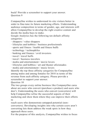 buck? Provide a screenshot to support your answer.
Question 9
CompanyOne wishes to understand its site visitors better in
order to fine-tune its future marketing efforts. Understanding
audience composition in terms of gender, age, and interests will
allow CompanyOne to develop the right creative content and
decide the media buys to make.
Google Analytics has the following ten default affinity
categories:
· shoppers / value shoppers
· lifestyles and hobbies / business professionals
· sports and fitness / health and fitness buffs
· technology / technophiles
· banking and finance / avid investors
· travel / travel buffs
· travel / business travelers
· media and entertainment / movie lovers
· lifestyles and hobbies / art and theater aficionados
· media and entertainment / music lovers
Identify the top three affinity categories for CompanyOne
among males and among females for 2018 in terms of the
revenue from each affinity category. Please provide a
screenshot to support your answer.
Question 10
The two groups every online business like CompanyOne cares
about are users who convert (purchase a product) and users who
don’t. Understanding the users who convert (converters) will
help CompanyOne refine the successful aspects of their
marketing and show them where they can improve their efforts
to
reach users who demonstrate untapped potential (non-
converters). Developing insights into why certain users aren’t
converting lets them address the weak spots in how they
approach these users.
For the purpose of this analysis, CompanyOne wishes to focus
 