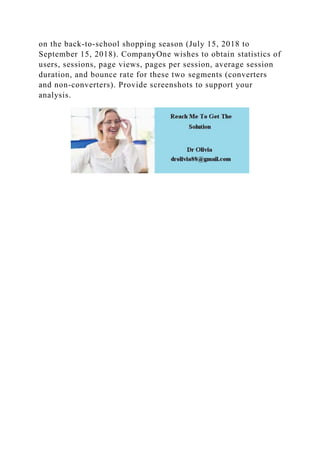 on the back-to-school shopping season (July 15, 2018 to
September 15, 2018). CompanyOne wishes to obtain statistics of
users, sessions, page views, pages per session, average session
duration, and bounce rate for these two segments (converters
and non-converters). Provide screenshots to support your
analysis.
 