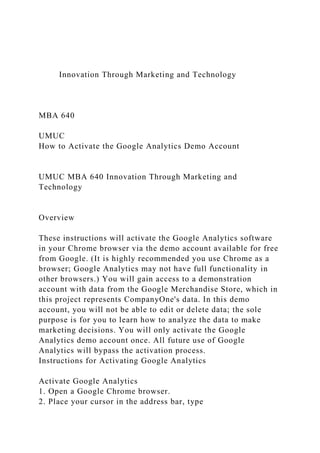 Innovation Through Marketing and Technology
MBA 640
UMUC
How to Activate the Google Analytics Demo Account
UMUC MBA 640 Innovation Through Marketing and
Technology
Overview
These instructions will activate the Google Analytics software
in your Chrome browser via the demo account available for free
from Google. (It is highly recommended you use Chrome as a
browser; Google Analytics may not have full functionality in
other browsers.) You will gain access to a demonstration
account with data from the Google Merchandise Store, which in
this project represents CompanyOne's data. In this demo
account, you will not be able to edit or delete data; the sole
purpose is for you to learn how to analyze the data to make
marketing decisions. You will only activate the Google
Analytics demo account once. All future use of Google
Analytics will bypass the activation process.
Instructions for Activating Google Analytics
Activate Google Analytics
1. Open a Google Chrome browser.
2. Place your cursor in the address bar, type
 