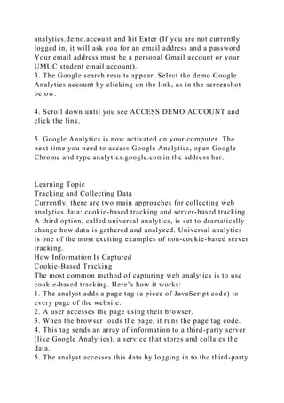 analytics.demo.account and hit Enter (If you are not currently
logged in, it will ask you for an email address and a password.
Your email address must be a personal Gmail account or your
UMUC student email account).
3. The Google search results appear. Select the demo Google
Analytics account by clicking on the link, as in the screenshot
below.
4. Scroll down until you see ACCESS DEMO ACCOUNT and
click the link.
5. Google Analytics is now activated on your computer. The
next time you need to access Google Analytics, open Google
Chrome and type analytics.google.comin the address bar.
Learning Topic
Tracking and Collecting Data
Currently, there are two main approaches for collecting web
analytics data: cookie-based tracking and server-based tracking.
A third option, called universal analytics, is set to dramatically
change how data is gathered and analyzed. Universal analytics
is one of the most exciting examples of non-cookie-based server
tracking.
How Information Is Captured
Cookie-Based Tracking
The most common method of capturing web analytics is to use
cookie-based tracking. Here’s how it works:
1. The analyst adds a page tag (a piece of JavaScript code) to
every page of the website.
2. A user accesses the page using their browser.
3. When the browser loads the page, it runs the page tag code.
4. This tag sends an array of information to a third-party server
(like Google Analytics), a service that stores and collates the
data.
5. The analyst accesses this data by logging in to the third-party
 