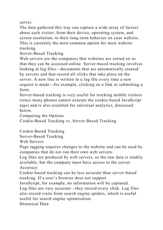 server.
The data gathered this way can capture a wide array of factors
about each visitor, from their device, operating system, and
screen resolution, to their long-term behavior on your website.
This is currently the most common option for most website
tracking.
Server-Based Tracking
Web servers are the computers that websites are stored on so
that they can be accessed online. Server-based tracking involves
looking at log files—documents that are automatically created
by servers and that record all clicks that take place on the
server. A new line is written in a log file every time a new
request is made—for example, clicking on a link or submitting a
form.
Server-based tracking is very useful for tracking mobile visitors
(since many phones cannot execute the cookie-based JavaScript
tags) and is also essential for universal analytics, discussed
below.
Comparing the Options
Cookie-Based Tracking vs. Server-Based Tracking
Cookie-Based Tracking
Server-Based Tracking
Web Servers
Page tagging requires changes to the website and can be used by
companies that do not run their own web servers.
Log files are produced by web servers, so the raw data is readily
available, but the company must have access to the server.
Accuracy
Cookie-based tracking can be less accurate than server-based
tracking. If a user’s browser does not support
JavaScript, for example, no information will be captured.
Log files are very accurate—they record every click. Log files
also record visits from search engine spiders, which is useful
useful for search engine optimisation.
Historical Data
 