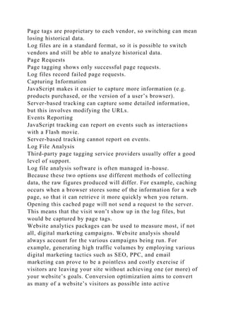 Page tags are proprietary to each vendor, so switching can mean
losing historical data.
Log files are in a standard format, so it is possible to switch
vendors and still be able to analyze historical data.
Page Requests
Page tagging shows only successful page requests.
Log files record failed page requests.
Capturing Information
JavaScript makes it easier to capture more information (e.g.
products purchased, or the version of a user’s browser).
Server-based tracking can capture some detailed information,
but this involves modifying the URLs.
Events Reporting
JavaScript tracking can report on events such as interactions
with a Flash movie.
Server-based tracking cannot report on events.
Log File Analysis
Third-party page tagging service providers usually offer a good
level of support.
Log file analysis software is often managed in-house.
Because these two options use different methods of collecting
data, the raw figures produced will differ. For example, caching
occurs when a browser stores some of the information for a web
page, so that it can retrieve it more quickly when you return.
Opening this cached page will not send a request to the server.
This means that the visit won’t show up in the log files, but
would be captured by page tags.
Website analytics packages can be used to measure most, if not
all, digital marketing campaigns. Website analysis should
always account for the various campaigns being run. For
example, generating high traffic volumes by employing various
digital marketing tactics such as SEO, PPC, and email
marketing can prove to be a pointless and costly exercise if
visitors are leaving your site without achieving one (or more) of
your website’s goals. Conversion optimization aims to convert
as many of a website’s visitors as possible into active
 