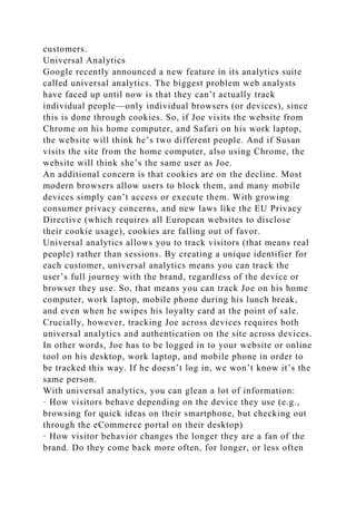 customers.
Universal Analytics
Google recently announced a new feature in its analytics suite
called universal analytics. The biggest problem web analysts
have faced up until now is that they can’t actually track
individual people—only individual browsers (or devices), since
this is done through cookies. So, if Joe visits the website from
Chrome on his home computer, and Safari on his work laptop,
the website will think he’s two different people. And if Susan
visits the site from the home computer, also using Chrome, the
website will think she’s the same user as Joe.
An additional concern is that cookies are on the decline. Most
modern browsers allow users to block them, and many mobile
devices simply can’t access or execute them. With growing
consumer privacy concerns, and new laws like the EU Privacy
Directive (which requires all European websites to disclose
their cookie usage), cookies are falling out of favor.
Universal analytics allows you to track visitors (that means real
people) rather than sessions. By creating a unique identifier for
each customer, universal analytics means you can track the
user’s full journey with the brand, regardless of the device or
browser they use. So, that means you can track Joe on his home
computer, work laptop, mobile phone during his lunch break,
and even when he swipes his loyalty card at the point of sale.
Crucially, however, tracking Joe across devices requires both
universal analytics and authentication on the site across devices.
In other words, Joe has to be logged in to your website or online
tool on his desktop, work laptop, and mobile phone in order to
be tracked this way. If he doesn’t log in, we won’t know it’s the
same person.
With universal analytics, you can glean a lot of information:
· How visitors behave depending on the device they use (e.g.,
browsing for quick ideas on their smartphone, but checking out
through the eCommerce portal on their desktop)
· How visitor behavior changes the longer they are a fan of the
brand. Do they come back more often, for longer, or less often
 