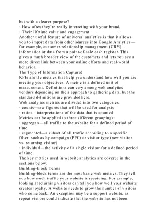 but with a clearer purpose?
· How often they’re really interacting with your brand.
· Their lifetime value and engagement.
Another useful feature of universal analytics is that it allows
you to import data from other sources into Google Analytics—
for example, customer relationship management (CRM)
information or data from a point-of-sale cash register. This
gives a much broader view of the customers and lets you see a
more direct link between your online efforts and real-world
behavior.
The Type of Information Captured
KPIs are the metrics that help you understand how well you are
meeting your objectives. A metric is a defined unit of
measurement. Definitions can vary among web analytics
vendors depending on their approach to gathering data, but the
standard definitions are provided here.
Web analytics metrics are divided into two categories:
· counts—raw figures that will be used for analysis
· ratios—interpretations of the data that is counted
Metrics can be applied to three different groupings:
· aggregate—all traffic to the website for a defined period of
time
· segmented—a subset of all traffic according to a specific
filter, such as by campaign (PPC) or visitor type (new visitor
vs. returning visitor)
· individual—the activity of a single visitor for a defined period
of time
The key metrics used in website analytics are covered in the
sections below.
Building-Block Terms
Building-block terms are the most basic web metrics. They tell
you how much traffic your website is receiving. For example,
looking at returning visitors can tell you how well your website
creates loyalty. A website needs to grow the number of visitors
who come back. An exception may be a support website, as
repeat visitors could indicate that the website has not been
 