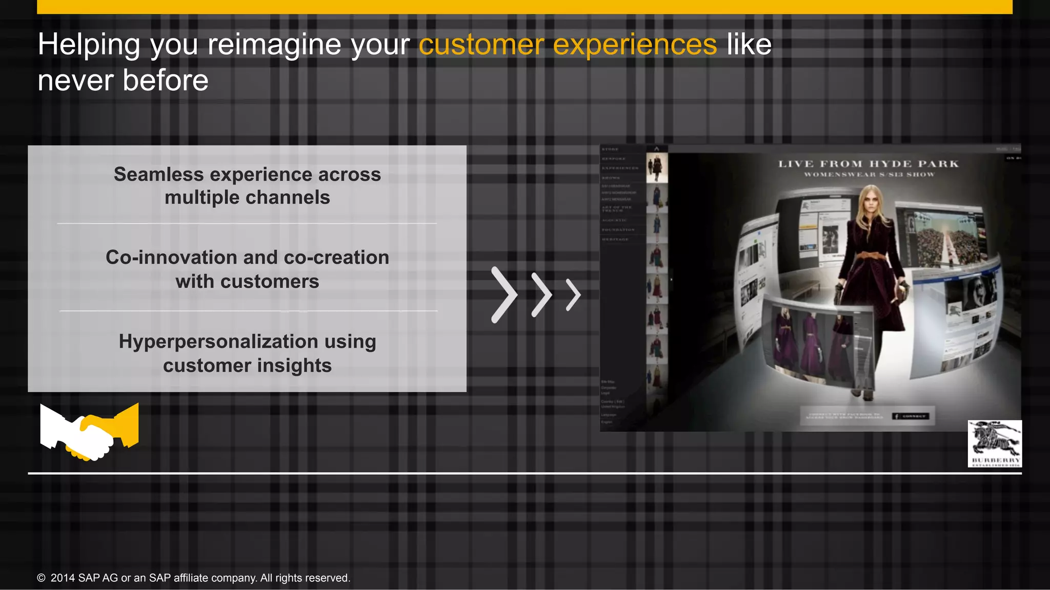 17©  2014 SAP AG or an SAP affiliate company. All rights reserved.©  2014 SAP AG or an SAP affiliate company. All rights reserved.
Helping you reimagine your customer experiences like
never before
Seamless experience across
multiple channels
Co-innovation and co-creation
with customers
Hyperpersonalization using
customer insights
 