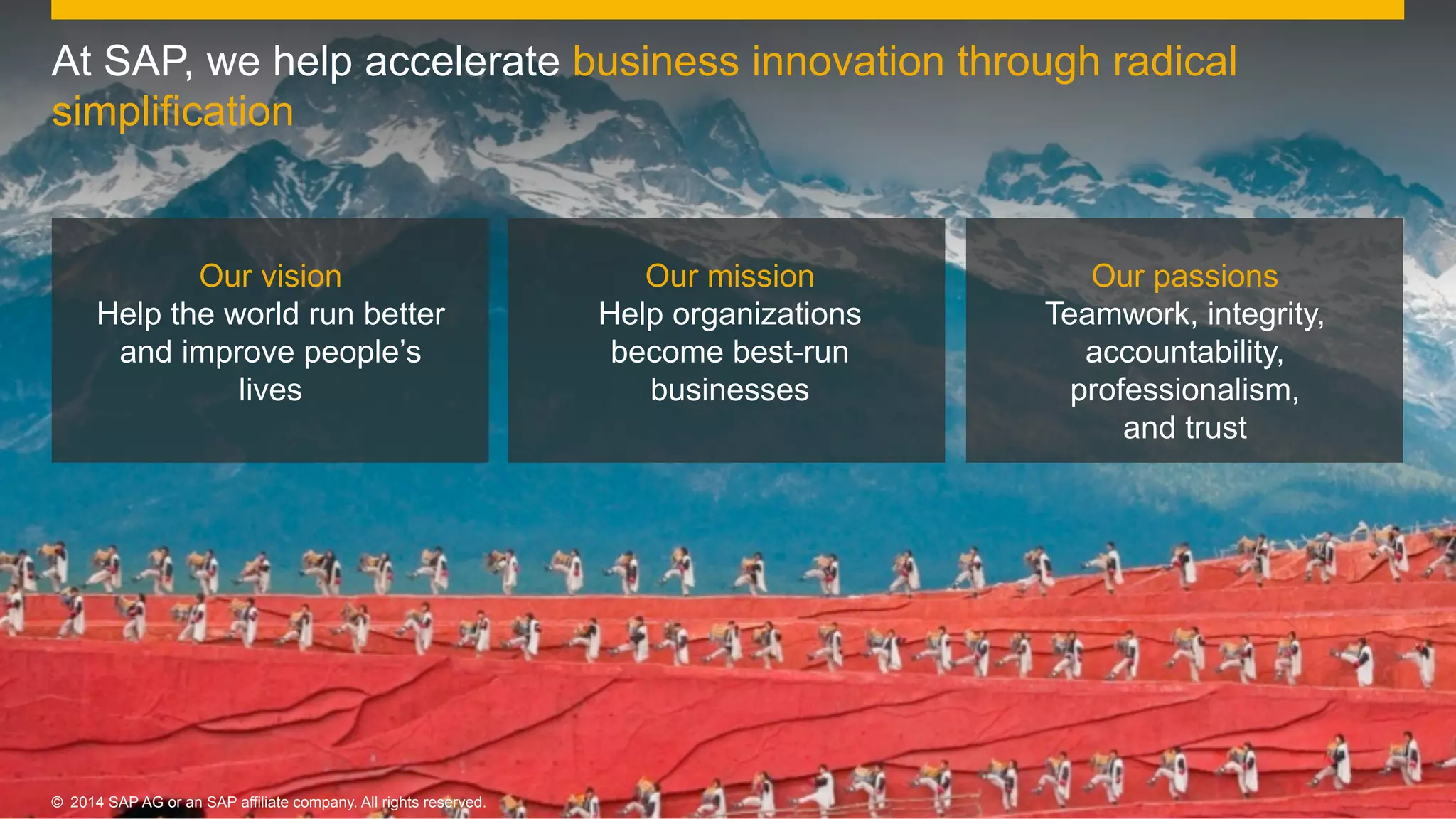 7©  2014 SAP AG or an SAP affiliate company. All rights reserved.
Our vision
Help the world run better
and improve people’s
lives
Our mission
Help organizations
become best-run
businesses
Our passions
Teamwork, integrity,
accountability,
professionalism,
and trust
©  2014 SAP AG or an SAP affiliate company. All rights reserved.
At SAP, we help accelerate business innovation through radical
simplification
 