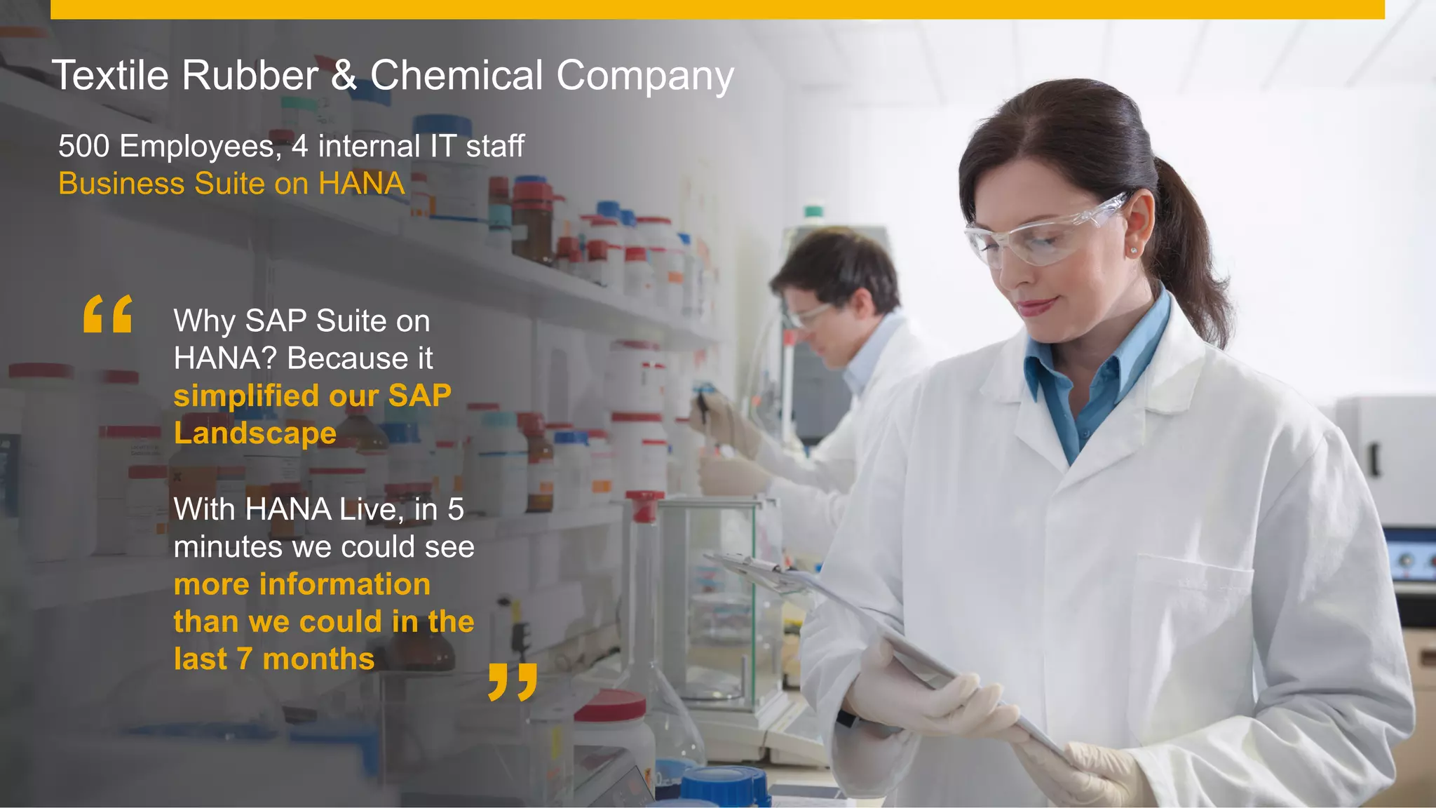 ©  2014 SAP AG or an SAP affiliate company. All rights reserved.
Textile Rubber & Chemical Company
500 Employees, 4 internal IT staff
Business Suite on HANA
Why SAP Suite on
HANA? Because it
simplified our SAP
Landscape
With HANA Live, in 5
minutes we could see
more information
than we could in the
last 7 months
”
“
 