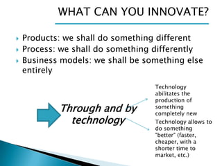 WHAT CAN YOU INNOVATE?




Products: we shall do something different
Process: we shall do something differently
Business models: we shall be something else
entirely

Through and by
technology

Technology
abilitates the
production of
something
completely new
Technology allows to
do something
"better" (faster,
cheaper, with a
shorter time to
market, etc.)

 
