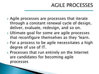 AGILE PROCESSES








Agile processes are processes that iterate
through a constant renewal cycle of design,
deliver, evaluate, redesign, and so on.
Ultimate goal for some are agile processes
that reconfigure themselves as they ‘learn.
For a process to be agile necessitates a high
degree of use of IT.
Processes that run entirely on the Internet
are candidates for becoming agile
processes

 