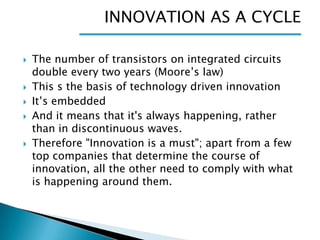 INNOVATION AS A CYCLE








The number of transistors on integrated circuits
double every two years (Moore’s law)
This s the basis of technology driven innovation
It’s embedded
And it means that it's always happening, rather
than in discontinuous waves.
Therefore "Innovation is a must"; apart from a few
top companies that determine the course of
innovation, all the other need to comply with what
is happening around them.

 
