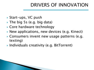 DRIVERS OF INNOVATION








Start-ups, VC push
The big 5s (e.g. big data)
Core hardware technology
New applications, new devices (e.g. Kinect)
Consumers invent new usage patterns (e.g.
texting)
Individuals creativity (e.g. BitTorrent)

 