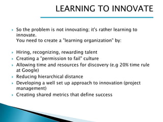 LEARNING TO INNOVATE











So the problem is not innovating; it's rather learning to
innovate.
You need to create a "learning organization" by:
Hiring, recognizing, rewarding talent
Creating a "permission to fail" culture
Allowing time and resources for discovery (e.g 20% time rule
at Google)
Reducing hierarchical distance
Developing a well set up approach to innovation (project
management)
Creating shared metrics that define success

 