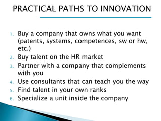 PRACTICAL PATHS TO INNOVATION
1.

2.
3.
4.

5.
6.

Buy a company that owns what you want
(patents, systems, competences, sw or hw,
etc.)
Buy talent on the HR market
Partner with a company that complements
with you
Use consultants that can teach you the way
Find talent in your own ranks
Specialize a unit inside the company

 