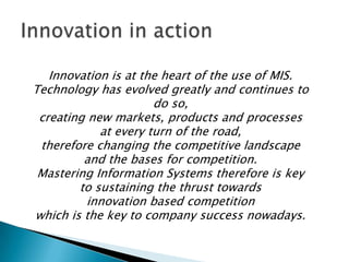 Innovation is at the heart of the use of MIS.
Technology has evolved greatly and continues to
do so,
creating new markets, products and processes
at every turn of the road,
therefore changing the competitive landscape
and the bases for competition.
Mastering Information Systems therefore is key
to sustaining the thrust towards
innovation based competition
which is the key to company success nowadays.

 