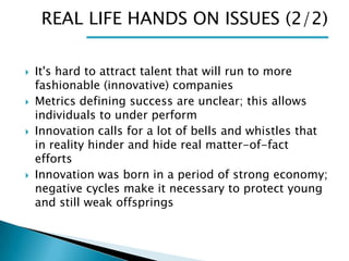 REAL LIFE HANDS ON ISSUES (2/2)








It's hard to attract talent that will run to more
fashionable (innovative) companies
Metrics defining success are unclear; this allows
individuals to under perform
Innovation calls for a lot of bells and whistles that
in reality hinder and hide real matter-of-fact
efforts
Innovation was born in a period of strong economy;
negative cycles make it necessary to protect young
and still weak offsprings

 