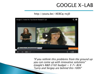 GOOGLE X-LAB
http://youtu.be/-XE8Cq-ncj0

"If you rethink this problems from the ground up
you can come up with innovative solutions"
Google's R&D 2102 budget = $ 7+ BLN
"Larry and Sergey are behind this 100%"

 