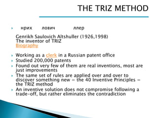 THE TRIZ METHOD


нрих

лович

ллер

Genrikh Saulovich Altshuller (1926,1998)
The inventor of TRIZ
Biography







Working as a clerk in a Russian patent office
Studied 200,000 patents
Found out very few of them are real inventions, most are
just improvements
The same set of rules are applied over and over to
discover something new = the 40 Inventive Principles =
the TRIZ method
An inventive solution does not compromise following a
trade-off, but rather eliminates the contradiction

 