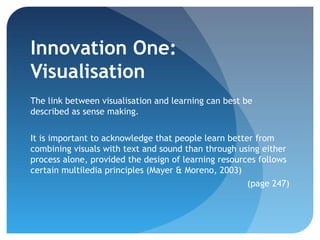 Innovation One:
Visualisation
The link between visualisation and learning can best be
described as sense making.


It is important to acknowledge that people learn better from
combining visuals with text and sound than through using either
process alone, provided the design of learning resources follows
certain multiledia principles (Mayer & Moreno, 2003)
                                                      (page 247)
 