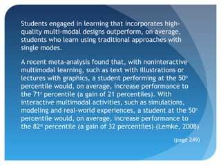 Students engaged in learning that incorporates high-
quality multi-modal designs outperform, on average,
students who learn using traditional approaches with
single modes.

A recent meta-analysis found that, with noninteractive
multimodal learning, such as text with illustrations or
lectures with graphics, a student performing at the 50th
percentile would, on average, increase performance to
the 71st percentile (a gain of 21 percentiles). With
interactive multimodal activities, such as simulations,
modeling and real-world experiences, a student at the 50th
percentile would, on average, increase performance to
the 82nd percentile (a gain of 32 percentiles) (Lemke, 2008)
                                                   (page 249)
 