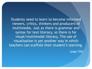 Students need to learn to become informed
  viewers, critics, thinkers and producers of
  multimedia. Just as there is grammar and
    syntax for text literacy, so there is for
    visual/multimodal literacy. The use of
   visualisation is yet another way in which
teachers can scaffold their student’s learning.
                                      (page 250)
 