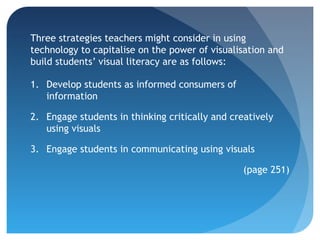 Three strategies teachers might consider in using
technology to capitalise on the power of visualisation and
build students’ visual literacy are as follows:

1. Develop students as informed consumers of
   information

2. Engage students in thinking critically and creatively
   using visuals

3. Engage students in communicating using visuals

                                                 (page 251)
 