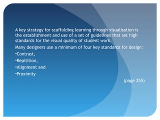 A key strategy for scaffolding learning through visualisation is
the establishment and use of a set of guidelines that set high
standards for the visual quality of student work.
Many designers use a minimum of four key standards for design:
•Contrast,
•Repitition,
•Alignment and
•Proximity
                                                        (page 255)
 