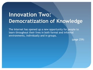 Innovation Two:
Democratization of Knowledge
The Internet has opened up a new opportunity for people to
learn throughout their lives in both formal and informal
environments, individually and in groups.
                                                      (page 259)
 