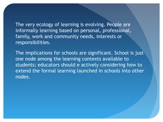 The very ecology of learning is evolving. People are
informally learning based on personal, professional,
family, work and community needs, interests or
responsibilities.

The implications for schools are significant. School is just
one node among the learning contexts available to
students; educators should e actively considering how to
extend the formal learning launched in schools into other
nodes.
 
