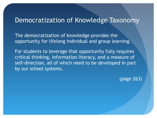 Democratization of Knowledge Taxonomy

The democratization of knowledge provides the
opportunity for lifelong individual and group learning.

For students to leverage that opportunity fully requires
critical thinking, information literacy, and a measure of
self-direction, all of which need to be developed in part
by our school systems.

                                                 (page 263)
 
