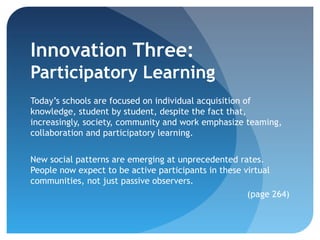Innovation Three:
Participatory Learning
Today’s schools are focused on individual acquisition of
knowledge, student by student, despite the fact that,
increasingly, society, community and work emphasize teaming,
collaboration and participatory learning.


New social patterns are emerging at unprecedented rates.
People now expect to be active participants in these virtual
communities, not just passive observers.
                                                      (page 264)
 