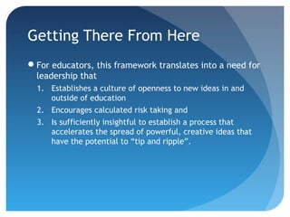 Getting There From Here
For educators, this framework translates into a need for
 leadership that
  1. Establishes a culture of openness to new ideas in and
     outside of education
  2. Encourages calculated risk taking and
  3. Is sufficiently insightful to establish a process that
     accelerates the spread of powerful, creative ideas that
     have the potential to “tip and ripple”.
 