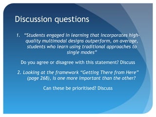 Discussion questions
1. “Students engaged in learning that incorporates high-
    quality multimodal designs outperform, on average,
     students who learn using traditional approaches to
                       single modes”

  Do you agree or disagree with this statement? Discuss

2. Looking at the framework “Getting There from Here”
     (page 268), is one more important than the other?

            Can these be prioritised? Discuss
 