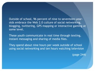 Outside of school, 96 percent of nine to seventeen-year-
olds embrace the Web 2.0 culture of social networking,
blogging, twittering, GPS mapping or interactive gaming at
some level.

These youth communicate in real time through texting,
instant messaging and sharing of media files.

They spend about nine hours per week outside of school
using social networking and ten hours watching television

                                                (page 244)
 