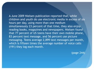 A June 2009 Nielsen publication reported that, while
children and youth do use electronic media in excess of six
hours per day, using more than one medium
simultaneously 23 percent of that time, they also enjoy
reading books, magazines and newspapers. Nielsen found
that 77 percent of US teens have their own mobile phone,
83 percent text message, and 56 percent use picture
messaging. Teens average 2,899 text messages per month,
which is fifteen times the average number of voice calls
(191) they log each month.

                                                (page 244)
 