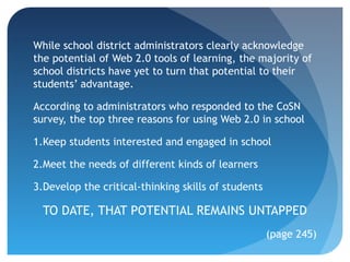 While school district administrators clearly acknowledge
the potential of Web 2.0 tools of learning, the majority of
school districts have yet to turn that potential to their
students’ advantage.

According to administrators who responded to the CoSN
survey, the top three reasons for using Web 2.0 in school

1.Keep students interested and engaged in school

2.Meet the needs of different kinds of learners

3.Develop the critical-thinking skills of students

  TO DATE, THAT POTENTIAL REMAINS UNTAPPED
                                                     (page 245)
 
