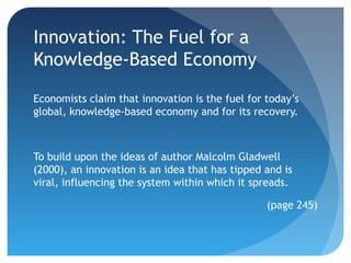 Innovation: The Fuel for a
Knowledge-Based Economy
Economists claim that innovation is the fuel for today’s
global, knowledge-based economy and for its recovery.



To build upon the ideas of author Malcolm Gladwell
(2000), an innovation is an idea that has tipped and is
viral, influencing the system within which it spreads.

                                                 (page 245)
 