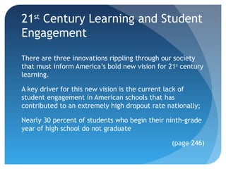 21st Century Learning and Student
Engagement
There are three innovations rippling through our society
that must inform America’s bold new vision for 21st century
learning.

A key driver for this new vision is the current lack of
student engagement in American schools that has
contributed to an extremely high dropout rate nationally;

Nearly 30 percent of students who begin their ninth-grade
year of high school do not graduate

                                                (page 246)
 