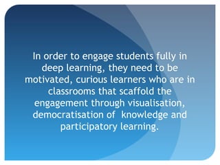 In order to engage students fully in
   deep learning, they need to be
motivated, curious learners who are in
     classrooms that scaffold the
  engagement through visualisation,
 democratisation of knowledge and
        participatory learning.
 