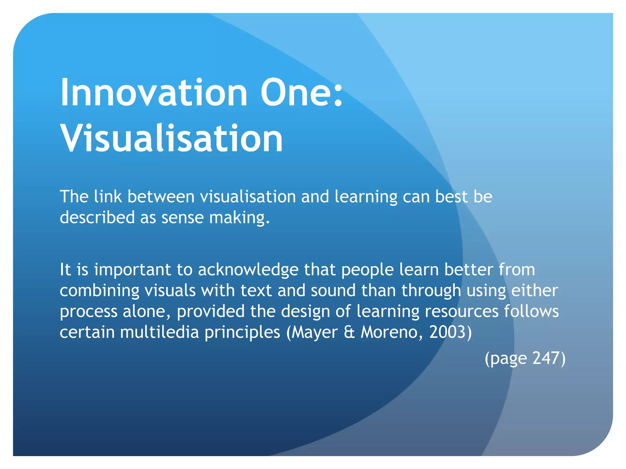 Innovation One:
Visualisation
The link between visualisation and learning can best be
described as sense making.

It is important to acknowledge that people learn better from
combining visuals with text and sound than through using either
process alone, provided the design of learning resources follows
certain multiledia principles (Mayer & Moreno, 2003)
                                                      (page 247)
 