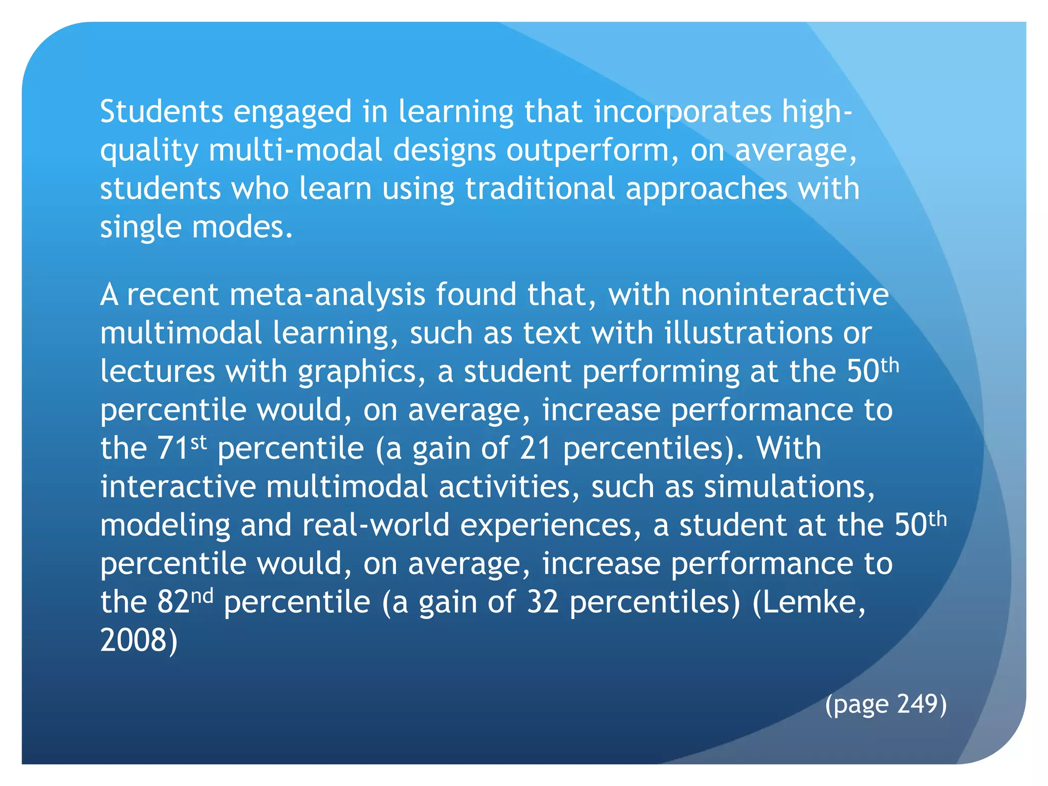 Students engaged in learning that incorporates high-
quality multi-modal designs outperform, on average,
students who learn using traditional approaches with
single modes.

A recent meta-analysis found that, with noninteractive
multimodal learning, such as text with illustrations or
lectures with graphics, a student performing at the 50th
percentile would, on average, increase performance to
the 71st percentile (a gain of 21 percentiles). With
interactive multimodal activities, such as simulations,
modeling and real-world experiences, a student at the 50th
percentile would, on average, increase performance to
the 82nd percentile (a gain of 32 percentiles) (Lemke,
2008)
                                                 (page 249)
 